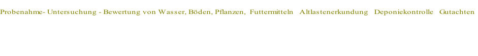 
Probenahme- Untersuchung - Bewertung von Wasser, Böden, Pflanzen,  Futtermitteln&nbsp;&nbsp;&nbsp;Altlastenerkundung&nbsp;&nbsp;&nbsp;Deponiekontrolle&nbsp;&nbsp;&nbsp;Gutachten



